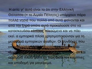 Η αιτία γι’ αυτό είναι το ότι στην Ελληνική 
Θάλασσα (= το Αιγαίο Πέλαγος) υπάρχουν πάρα 
πολλά νησιά που πολλά από αυτά φαίνονται και 
από την ξηρά οπότε αυτό προκαλούσε στο να 
κατασκευάσει κάποιος πλεούμενο και να πάει 
εκεί. α εμπορικά πλοία χρησιμοποιούνταν για τη 
μεταφορά εμπορικών αγαθών. Οι συνθήκες που 
επικρατούσαν σε ένα αρχαίο εμπορικό πλοίο 
εξασφάλιζαν μάλλον στοιχειώδεις ανέσεις, αν και 
ορισμένα πλοία φαίνεται πως διέθεταν καμπίνες 
και υποδομή για μαγείρεμα. 
 