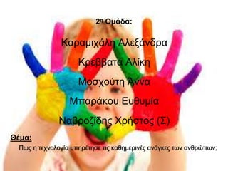 2η Ομάδα: 
Καραμιχάλη Αλεξάνδρα 
Κρεββατά Αλίκη 
Μοσχούτη Άννα 
Μπαράκου Ευθυμία 
Ναβροζίδης Χρήστος (Σ) 
Θέμα: 
Πως η τεχνολογία υπηρέτησε τις καθημερινές ανάγκες των ανθρώπων; 
 
