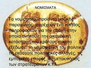 ΝΟΜΙΣΜΑΤΑ 
Τα νομίσματα, προϊόντα μαζικής 
παραγωγής, παρέχουν ένα πλήθος 
πληροφοριών για την εποχή στην 
οποία ανήκουν, την οικονομική 
κατάσταση του κράτους που τα 
εξέδωσε, τη νομισματική του πολιτική, 
τις εκάστοτε πολιτειακές αλλαγές, τις 
εμπορικές επαφές, τις μετακινήσεις 
των στρατευμάτων κ.τ.λ.. 
 