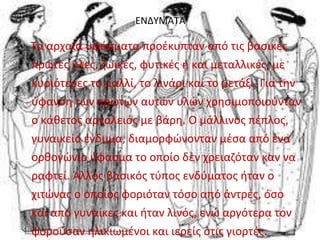 ΕΝΔΥΜΑΤΑ 
Τα αρχαία υφάσματα προέκυπταν από τις βασικές 
πρώτες ύλες, ζωικές, φυτικές ή και μεταλλικές, με 
κυριότερες το μαλλί, το λινάρι και το μετάξι. Για την 
ύφανση των πρώτων αυτών υλών χρησιμοποιούνταν 
ο κάθετος αργαλειός με βάρη. Ο μάλλινος πέπλος, 
γυναικείο ένδυμα, διαμορφώνονταν μέσα από ένα 
ορθογώνιο ύφασμα το οποίο δεν χρειαζόταν καν να 
ραφτεί. Άλλος βασικός τύπος ενδύματος ήταν ο 
χιτώνας ο οποίος φοριόταν τόσο από άντρες, όσο 
και από γυναίκες και ήταν λινός, ενώ αργότερα τον 
φορούσαν ηλικιωμένοι και ιερείς στις γιορτές. 
 