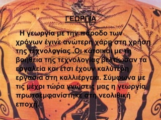 ΓΕΩΡΓΙΑ 
Η γεωργία με την πάροδο των 
χρόνων έγινε ανώτερη χάρη στη χρήση 
της τεχνολογίας .Οι κάτοικοι με τη 
βοήθεια της τεχνολογίας βελτίωσαν τα 
εργαλεία και έτσι έχουν καλύτερη 
εργασία στη καλλιέργεια. Σύμφωνα με 
τις μέχρι τώρα γνώσεις μας η γεωργία 
πρωτοεμφανίστηκε στη νεολιθική 
εποχή. 
 
