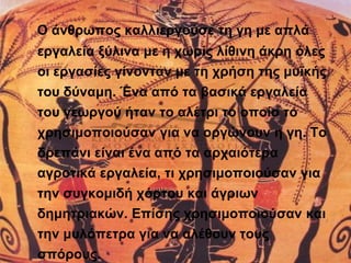 Ο άνθρωπος καλλιεργούσε τη γη με απλά 
εργαλεία ξύλινα με η χωρίς λίθινη άκρη όλες 
οι εργασίες γίνονταν με τη χρήση της μυϊκής 
του δύναμη. Ένα από τα βασικά εργαλεία 
του γεωργού ήταν το αλέτρι το οποίο το 
χρησιμοποιούσαν για να οργώνουν η γη. Το 
δρεπάνι είναι ένα από τα αρχαιότερα 
αγροτικά εργαλεία, τι χρησιμοποιούσαν για 
την συγκομιδή χόρτου και άγριων 
δημητριακών. Επίσης χρησιμοποιούσαν και 
την μυλόπετρα για να αλέθουν τους 
σπόρους. 
 