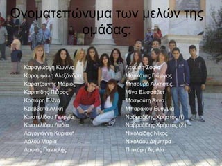 Ονοματεπώνυμα των μελών της 
ομάδας: 
Λεούση Σοφία 
Μαρκάτας Γιώργος 
Μησουρά Άλκηστις 
Μίγα Ελισσάβετ 
Μοσχούτη Άννα 
Μπαράκου Ευθυμία 
Ναβροζίδης Χρήστος (Ι) 
Ναβροζίδης Χρήστος (Σ) 
Νικολαϊδης Νίκος 
Νικολάου Δήμητρα 
Πιτικάρη Αιμιλία 
Καραγιώργη Κων/να 
Καραμιχάλη Αλεξάνδρα 
Καρατζούνης Μάριος 
Καριπίδης Πέτρος 
Κοσιάρη Ελίνα 
Κρεββατά Αλίκη 
Κωστελίδου Γιωργία 
Κωστελίδου Λυδία 
Λαγογιάννη Κυριακή 
Λάλου Μαρία 
Λαφιάς Παντελής 
 