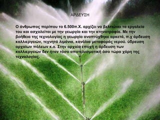 ΑΡΔΕΥΣΗ 
Ο άνθρωπος περίπου το 6.500π.Χ. αρχίζει να βελτιώνει τα εργαλεία 
του και ασχολείται με την γεωργία και την κτηνοτροφία. Με την 
βοήθεια της τεχνολογίας η γεωργία αναπτύχθηκε αρκετά, π.χ άρδευση 
καλλιεργειών, τεχνητά λιμάνια, κανάλια μεταφοράς νερού. ύδρευση 
αρχαίων πόλεων κ.α. Στην αρχαία εποχή η άρδευση των 
καλλιεργειών δεν ήταν τόσο αποτελεσματική όσο τώρα χάρη της 
τεχνολογίας. 
 