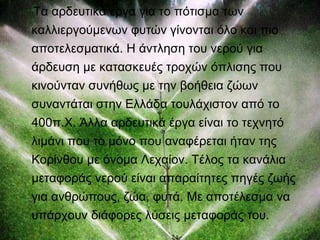 Τα αρδευτικά έργα για το πότισμα των 
καλλιεργούμενων φυτών γίνονται όλο και πιο 
αποτελεσματικά. Η άντληση του νερού για 
άρδευση με κατασκευές τροχών όπλισης που 
κινούνταν συνήθως με την βοήθεια ζώων 
συναντάται στην Ελλάδα τουλάχιστον από το 
400π.Χ. Άλλα αρδευτικά έργα είναι το τεχνητό 
λιμάνι που το μόνο που αναφέρεται ήταν της 
Κορίνθου με όνομα Λεχαίον. Τέλος τα κανάλια 
μεταφοράς νερού είναι απαραίτητες πηγές ζωής 
για ανθρώπους, ζώα, φυτά. Με αποτέλεσμα να 
υπάρχουν διάφορες λύσεις μεταφοράς του. 
 