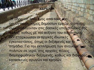 ΥΔΡΕΥΣΗ 
Η ύδρευση ήταν ένας από τους πιο 
σημαντικούς τομείς δημοσίων έργων, ο οποίος 
συγκαταλέγονταν στις βασικές υποχρεώσεις της 
πόλης, καθώς με την αύξηση του πληθυσμού 
δεν επαρκούσαν οι αρχικές ιδιωτικές 
εγκαταστάσεις, όπως οι δεξαμενές και τα 
πηγάδια. Για την εκπλήρωση των αναγκών των 
πολιτών σε νερό, στις αρχαίες πόλεις 
διαμορφώθηκαν δεξαμενές, καθώς και διάφορες 
κατασκευές αγωγών και κρηνών. 
 