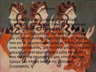 ΖΩΓΡΑΦΙΚΗ 
Η αρχαία Ελληνική ζωγραφική είναι τέχνη 
αντίστοιχης σημασίας με την αρχιτεκτονική και 
την γλυπτική στον Ελληνικό Κόσμο. Ήταν 
πάντοτε συνδεδεμένη με την αρχιτεκτονική και 
την γλυπτική, καθώς βάφονταν τόσο τα γλυπτά 
όσο και τα αρχιτεκτονικά μέλη με τρόπο που μας 
είναι καλά γνωστός, μια και είναι χιλιάδες τα ίχνη 
χρωμάτων από αρχιτεκτονικά μέλη και γλυπτά 
που σώζονται σήμερα, και μας επιτρέπουν να 
έχουμε μια πλήρη εικόνα της Ελληνικής 
ζωγραφικής. 
 