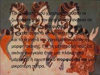 Τα χρώματα που χρησιμοποιούσαν οι 
ζωγράφοι από την αρχαιότητα ανήκαν σε 
δυο κατηγορίες, στα φυσικά (χημικά 
στοιχεία, ορυκτά και φυτικά παράγωγα) 
και τα τεχνητά και χρησιμοποιούνταν σε 
μορφή σκόνης. Για τη μετατροπή τους σε 
σκόνη αναγκαία ήταν μια πλάκα από 
μάρμαρο ή αιγυπτιακό πορφυρίτη και μια 
μικρότερη πέτρα. 
 