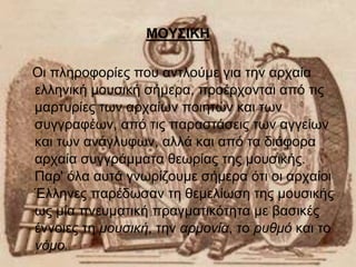 ΜΟΥΣΙΚΗ 
Οι πληροφορίες που αντλούμε για την αρχαία 
ελληνική μουσική σήμερα, προέρχονται από τις 
μαρτυρίες των αρχαίων ποιητών και των 
συγγραφέων, από τις παραστάσεις των αγγείων 
και των ανάγλυφων, αλλά και από τα διάφορα 
αρχαία συγγράμματα θεωρίας της μουσικής. 
Παρ' όλα αυτά γνωρίζουμε σήμερα ότι οι αρχαίοι 
Έλληνες παρέδωσαν τη θεμελίωση της μουσικής 
ως μία πνευματική πραγματικότητα με βασικές 
έννοιες τη μουσική, την αρμονία, το ρυθμό και το 
νόμο. 
 