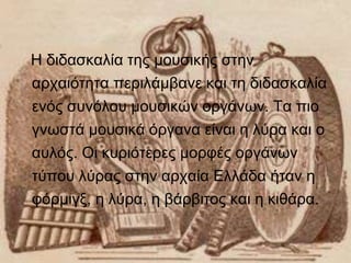 Η διδασκαλία της μουσικής στην 
αρχαιότητα περιλάμβανε και τη διδασκαλία 
ενός συνόλου μουσικών οργάνων. Τα πιο 
γνωστά μουσικά όργανα είναι η λύρα και ο 
αυλός. Οι κυριότερες μορφές οργάνων 
τύπου λύρας στην αρχαία Ελλάδα ήταν η 
φόρμιγξ, η λύρα, η βάρβιτος και η κιθάρα. 
 