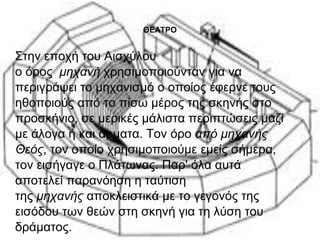 ΘΕΑΤΡΟ 
Στην εποχή του Αισχύλου 
ο όρος μηχανή χρησιμοποιούνταν για να 
περιγράψει το μηχανισμό ο οποίος έφερνε τους 
ηθοποιούς από το πίσω μέρος της σκηνής στο 
προσκήνιο, σε μερικές μάλιστα περιπτώσεις μαζί 
με άλογα ή και άρματα. Τον όρο από μηχανής 
Θεός, τον οποίο χρησιμοποιούμε εμείς σήμερα, 
τον εισήγαγε ο Πλάτωνας. Παρ' όλα αυτά 
αποτελεί παρανόηση η ταύτιση 
της μηχανής αποκλειστικά με το γεγονός της 
εισόδου των θεών στη σκηνή για τη λύση του 
δράματος. 
 