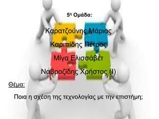 5η Ομάδα: 
Καρατζούνης Μάριος 
Καριπίδης Πέτρος 
Μίγα Ελισσάβετ 
Ναβροζίδης Χρήστος (Ι) 
Θέμα: 
Ποια η σχέση της τεχνολογίας με την επιστήμη; 
 