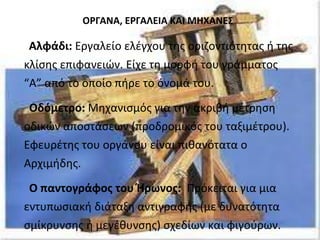 ΟΡΓΑΝΑ, ΕΡΓΑΛΕΙΑ ΚΑΙ ΜΗΧΑΝΕΣ 
Αλφάδι: Εργαλείο ελέγχου της οριζοντιότητας ή της 
κλίσης επιφανειών. Είχε τη μορφή του γράμματος 
“Α” από το οποίο πήρε το όνομά του. 
Οδόμετρο: Μηχανισμός για την ακριβή μέτρηση 
οδικών αποστάσεων (προδρομικός του ταξιμέτρου). 
Εφευρέτης του οργάνου είναι πιθανότατα ο 
Αρχιμήδης. 
Ο παντογράφος του Ήρωνος: Πρόκειται για μια 
εντυπωσιακή διάταξη αντιγραφής (με δυνατότητα 
σμίκρυνσης ή μεγέθυνσης) σχεδίων και φιγούρων. 
 