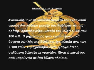 ΜΗΧΑΝΙΣΜΟΣ ΑΝΤΙΚΥΘΗΡΩΝ 
Ανακαλύφθηκε σε ναυάγιο ανοικτά του Ελληνικού 
νησιού Αντικύθηρα μεταξύ των Κυθήρων και της 
Κρήτης. Χρονολογείται μεταξύ του 150 π.Χ. και του 
100 π.Χ. Ο μηχανισμός ήταν ένα αστρονομικό 
όργανο υψηλής ακρίβειας και έχει ηλικία άνω των 
2.100 ετών. Ο μηχανισμός είναι η αρχαιότερη 
σωζόμενη διάταξη με γρανάζια. Είναι φτιαγμένος 
από μπρούντζο σε ένα ξύλινο πλαίσιο. 
 