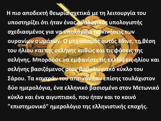 . Η πιο αποδεκτή θεωρία σχετικά με τη λειτουργία του 
υποστηρίζει ότι ήταν ένας αναλογικός υπολογιστής 
σχεδιασμένος για να υπολογίζει τις κινήσεις των 
ουρανίων σωμάτων. Ο μηχανισμός αυτός έδινε, τη θέση 
του ήλιου και της σελήνης καθώς και τις φάσεις της 
σελήνης. Μπορούσε να εμφανίσει τις εκλείψεις ηλίου και 
σελήνης βασιζόμενος στον βαβυλωνιακό κύκλο του 
Σάρου. Τα καντράν του απεικόνιζαν επίσης τουλάχιστον 
δύο ημερολόγια, ένα ελληνικό βασισμένο στον Μετωνικό 
κύκλο και ένα αιγυπτιακό, που ήταν και το κοινό 
"επιστημονικό" ημερολόγιο της ελληνιστικής εποχής. 
 