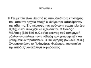 ΓΕΩΜΕΤΡΙΑ 
Η Γεωμετρία είναι μία από τις σπουδαιότερες επιστήμες, 
που από την αρχαία εποχή οι άνθρωποι καταλάβαιναν 
την αξία της. Στο πέρασμα των χρόνων η γεωμετρία έχει 
εξελιχθεί και συνεχίζει να εξελίσσεται. Ο Θαλής ο 
Μιλήσιος (640-546 π.Χ.) είναι εκείνος πού εισήγαγε ή 
μάλλον ανακάλυψε την απόδειξη των γεωμετρικών και 
μαθηματικών προτάσεων. Ο Πυθαγόρας (572-500 π.Χ.) 
Ονομαστό έγινε το Πυθαγόρειο Θεώρημα, του οποίου 
την απόδειξη ανακάλυψε ο φιλόσοφος 
 