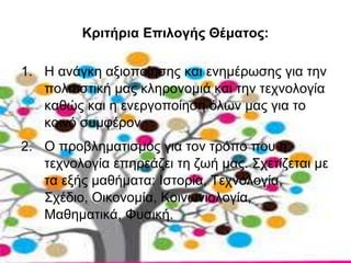 Κριτήρια Επιλογής Θέματος: 
1. Η ανάγκη αξιοποίησης και ενημέρωσης για την 
πολιτιστική μας κληρονομιά και την τεχνολογία 
καθώς και η ενεργοποίηση όλων μας για το 
κοινό συμφέρον. 
2. Ο προβληματισμός για τον τρόπο που η 
τεχνολογία επηρεάζει τη ζωή μας. Σχετίζεται με 
τα εξής μαθήματα: Ιστορία, Τεχνολογία, 
Σχέδιο, Οικονομία, Κοινωνιολογία, 
Μαθηματικά, Φυσική. 
 