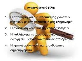 Αναμενόμενα Οφέλη: 
1. Η απόκτηση και ο εμπλουτισμός γνώσεων 
σχετικών με την πολιτιστική μας κληρονομιά. 
2. Η ανίχνευση και η καλλιέργεια δεξιοτήτων. 
3. Η καλλιέργεια πνεύματος συνεργασίας και η 
ενεργή συμμετοχή των παιδιών στα δρώμενα. 
4. Η κριτική ανάγνωση για τα ανθρώπινα 
δημιουργήματα. 
 