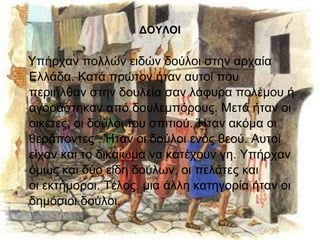 ΔΟΥΛΟΙ 
Υπήρχαν πολλών ειδών δούλοι στην αρχαία 
Ελλάδα. Κατά πρώτον ήταν αυτοί που 
περιήλθαν στην δουλεία σαν λάφυρα πολέμου ή 
αγοράστηκαν από δουλεμπόρους. Μετά ήταν οι 
οικέτες, οι δούλοι του σπιτιού. Ήταν ακόμα οι 
θεράποντες . Ήταν οι δούλοι ενός θεού. Αυτοί 
είχαν και το δικαίωμα να κατέχουν γη. Υπήρχαν 
όμως και δύο είδη δούλων, οι πελάτες και 
οι εκτήμοροι. Τέλος, μια άλλη κατηγορία ήταν οι 
δημόσιοι δούλοι. 
 