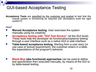 10 
GUI-based Acceptance Testing 
Acceptance Tests are specified by the customer and analyst to test that the 
overall system is functioning as required (Do developers build the right 
system?). 
How? 
 Manual Acceptance testing. User exercises the system 
manually using his creativity. 
 Acceptance testing with “GUI Test Drivers” (at the GUI level). 
These tools help the developer do functional/acceptance testing 
through a user interface such as a native GUI or web interface. 
 Table-based acceptance testing. Starting from a user story (or 
use case or textual requirement), the customer enters in a table 
the expectations of the program’s behavior. 
 Black-Box (aka functional) approaches can be used to define 
test specification then executed manually, by means of the GUI or 
by table-based testing. 
 