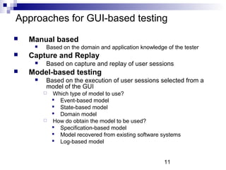 Approaches for GUI-based testing 
11 
 Manual based 
 Based on the domain and application knowledge of the tester 
 Capture and Replay 
 Based on capture and replay of user sessions 
 Model-based testing 
 Based on the execution of user sessions selected from a 
model of the GUI 
 Which type of model to use? 
 Event-based model 
 State-based model 
 Domain model 
 How do obtain the model to be used? 
 Specification-based model 
 Model recovered from existing software systems 
 Log-based model 
 