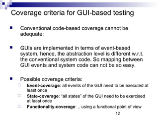 Coverage criteria for GUI-based testing 
 Conventional code-based coverage cannot be 
12 
adequate; 
 GUIs are implemented in terms of event-based 
system, hence, the abstraction level is different w.r.t. 
the conventional system code. So mapping between 
GUI events and system code can not be so easy. 
 Possible coverage criteria: 
 Event-coverage: all events of the GUI need to be executed at 
least once 
 State-coverage: “all states” of the GUI need to be exercised 
at least once 
 Functionality-coverage: .. using a functional point of view 
 