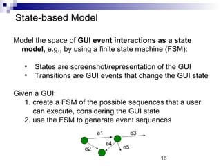 16 
State-based Model 
Model the space of GUI event interactions as a state 
model, e.g., by using a finite state machine (FSM): 
• States are screenshot/representation of the GUI 
• Transitions are GUI events that change the GUI state 
Given a GUI: 
1. create a FSM of the possible sequences that a user 
can execute, considering the GUI state 
2. use the FSM to generate event sequences 
e1 
e2 
e3 
e4 e5 
 