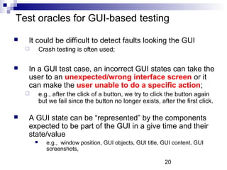 Test oracles for GUI-based testing 
 It could be difficult to detect faults looking the GUI 
20 
 Crash testing is often used; 
 In a GUI test case, an incorrect GUI states can take the 
user to an unexpected/wrong interface screen or it 
can make the user unable to do a specific action; 
 e.g., after the click of a button, we try to click the button again 
but we fail since the button no longer exists, after the first click. 
 A GUI state can be “represented” by the components 
expected to be part of the GUI in a give time and their 
state/value 
 e.g., window position, GUI objects, GUI title, GUI content, GUI 
screenshots, 
 