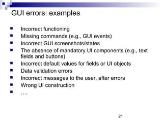 21 
GUI errors: examples 
 Incorrect functioning 
 Missing commands (e.g., GUI events) 
 Incorrect GUI screenshots/states 
 The absence of mandatory UI components (e.g., text 
fields and buttons) 
 Incorrect default values for fields or UI objects 
 Data validation errors 
 Incorrect messages to the user, after errors 
 Wrong UI construction 
 …. 
 
