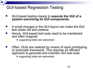23 
GUI-based Regression Testing 
 GUI-based testing means to execute the GUI of a 
system exercising its GUI components; 
 A small changes in the GUI layout can make the GUI 
test cases old and useless; 
 Hence, GUI-based test suite need to be maintained 
and often chagned 
 supporting tools are welcomed 
 Often, GUIs are realized by means of rapid prototyping 
or automatic framework. This requires an efficient 
approach to generate and maintain GUI test suite 
 supporting tools are welcomed 
 