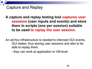 Capture and Replay 
A capture and replay testing tool captures user 
sessions (user inputs and events) and store 
them in scripts (one per session) suitable 
to be used to replay the user session. 
An ad-hoc infrastructure is needed to intercept GUI events, 
GUI states, thus storing user sessions and also to be 
able to replay them. 
- they can work at application or VM level 
24 
 