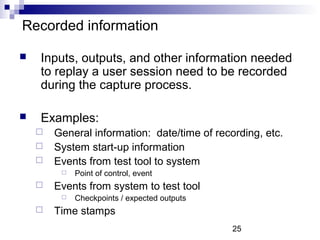 25 
Recorded information 
 Inputs, outputs, and other information needed 
to replay a user session need to be recorded 
during the capture process. 
 Examples: 
 General information: date/time of recording, etc. 
 System start-up information 
 Events from test tool to system 
 Point of control, event 
 Events from system to test tool 
 Checkpoints / expected outputs 
 Time stamps 
 
