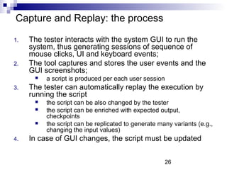 26 
Capture and Replay: the process 
1. The tester interacts with the system GUI to run the 
system, thus generating sessions of sequence of 
mouse clicks, UI and keyboard events; 
2. The tool captures and stores the user events and the 
GUI screenshots; 
 a script is produced per each user session 
3. The tester can automatically replay the execution by 
running the script 
 the script can be also changed by the tester 
 the script can be enriched with expected output, 
checkpoints 
 the script can be replicated to generate many variants (e.g., 
changing the input values) 
4. In case of GUI changes, the script must be updated 
 