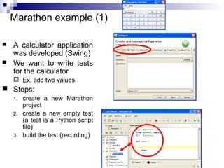 30 
Marathon example (1) 
 A calculator application 
was developed (Swing) 
 We want to write tests 
for the calculator 
 Ex. add two values 
 Steps: 
1. create a new Marathon 
project 
2. create a new empty test 
(a test is a Python script 
file) 
3. build the test (recording) 
 