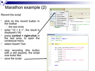 31 
Marathon example (2) 
Record the script 
• click on the record button in 
the toolbar 
– the red circle 
• enter “12 + 4 =”, the result is 
displayed (16) 
• press control + right-click in 
the text area, to open the 
contextual menu 
• select Assert Text 
• stop recording (the button 
with a red square), the script 
now looks like: 
• save the script 
 