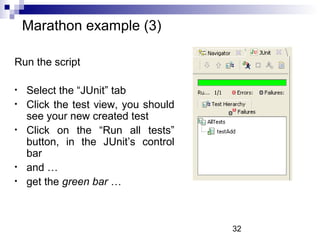 32 
Marathon example (3) 
Run the script 
• Select the “JUnit” tab 
• Click the test view, you should 
see your new created test 
• Click on the “Run all tests” 
button, in the JUnit’s control 
bar 
• and … 
• get the green bar … 
 