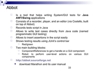33 
Abbot 
 Is a tool that helps writing System/GUI tests for Java 
AWT/Swing applications 
 Consists of a recorder, player, and an editor (via Costello, built 
on top of Abbot) 
 Records tests script in Java 
 Allows to write test cases directly from Java code (named 
programmatic GUI testing) 
 Allows to insert assertions in the script easily 
 Shows testing results using JUnit’s control bar 
 Red/green 
 Two main building blocks: 
 ComponentReferences to get a handle on a GUI component 
 Robot: to perform user-level actions on various GUI 
components 
 http://abbot.sourceforge.net 
 download Marathon and its user manual 
 