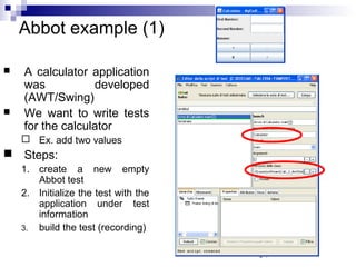34 
Abbot example (1) 
 A calculator application 
was developed 
(AWT/Swing) 
 We want to write tests 
for the calculator 
 Ex. add two values 
 Steps: 
1. create a new empty 
Abbot test 
2. Initialize the test with the 
application under test 
information 
3. build the test (recording) 
 