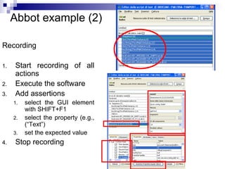 35 
Abbot example (2) 
Recording 
1. Start recording of all 
actions 
2. Execute the software 
3. Add assertions 
1. select the GUI element 
with SHIFT+F1 
2. select the property (e.g., 
(“Text”) 
3. set the expected value 
4. Stop recording 
 