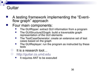 36 
Guitar 
 A testing framework implementing the “Event-flow 
graph” approach 
 Four main components: 
 The GUIRipper: extract GUI information from a program 
 The GUIStructure2Graph: build a traversable graph 
representation of the GUI elements 
 The TestCaseGenerator: create an extensive set of test 
cases based on the graph 
 The GUIReplayer: run the program as instructed by these 
tests 
 It is a research tool… 
 http://guitar.cs.umd.edu 
 It requires ANT to be executed 
 