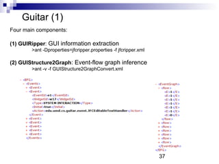 37 
Guitar (1) 
Four main components: 
(1) GUIRipper: GUI information extraction 
>ant -Dproperties=jfcripper.properties -f jfcripper.xml 
(2) GUIStructure2Graph: Event-flow graph inference 
>ant -v -f GUIStructure2GraphConvert.xml 
 
