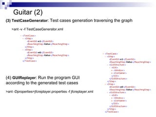 Guitar (2) 
(3) TestCaseGenerator: Test cases generation traversing the graph 
38 
>ant -v -f TestCaseGenerator.xml 
(4) GUIReplayer: Run the program GUI 
according to the generated test cases 
>ant -Dproperties=jfcreplayer.properties -f jfcreplayer.xml 
 