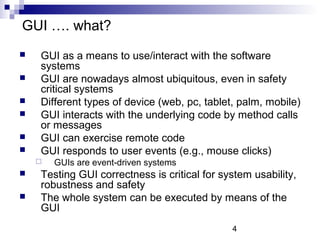 4 
GUI …. what? 
 GUI as a means to use/interact with the software 
systems 
 GUI are nowadays almost ubiquitous, even in safety 
critical systems 
 Different types of device (web, pc, tablet, palm, mobile) 
 GUI interacts with the underlying code by method calls 
or messages 
 GUI can exercise remote code 
 GUI responds to user events (e.g., mouse clicks) 
 GUIs are event-driven systems 
 Testing GUI correctness is critical for system usability, 
robustness and safety 
 The whole system can be executed by means of the 
GUI 
 