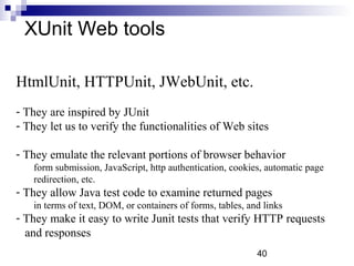 40 
XUnit Web tools 
HtmlUnit, HTTPUnit, JWebUnit, etc. 
- They are inspired by JUnit 
- They let us to verify the functionalities of Web sites 
- They emulate the relevant portions of browser behavior 
form submission, JavaScript, http authentication, cookies, automatic page 
redirection, etc. 
- They allow Java test code to examine returned pages 
in terms of text, DOM, or containers of forms, tables, and links 
- They make it easy to write Junit tests that verify HTTP requests 
and responses 
 