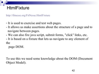 HtmlFixture 
http://fitnesse.org/FitNesse.HtmlFixture 
- It is used to exercise and test web pages. 
- It allows us make assertions about the structure of a page and to 
navigate between pages. 
- We can also fire java script, submit forms, "click" links, etc. 
- It is based on a fixture that lets us navigate to any element of 
the 
page DOM. 
To use this we need some knowledge about the DOM (Document 
Object Model). 
42 
 