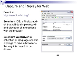 44 
Capture and Replay for Web 
Selenium 
http://seleniumhq.org/ 
Selenium IDE: a Firefox add-on 
that will do simple record-and- 
playback of interactions 
with the browser 
Selenium WebDriver: a 
collection of language specific 
bindings to drive a browser -- 
the way it is meant to be 
driven. 
 