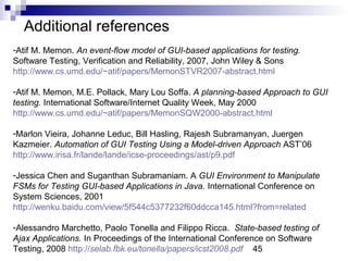 Additional references 
-Atif M. Memon. An event-flow model of GUI-based applications for testing. 
Software Testing, Verification and Reliability, 2007, John Wiley & Sons 
http://www.cs.umd.edu/~atif/papers/MemonSTVR2007-abstract.html 
-Atif M. Memon, M.E. Pollack, Mary Lou Soffa. A planning-based Approach to GUI 
testing. International Software/Internet Quality Week, May 2000 
http://www.cs.umd.edu/~atif/papers/MemonSQW2000-abstract.html 
-Marlon Vieira, Johanne Leduc, Bill Hasling, Rajesh Subramanyan, Juergen 
Kazmeier. Automation of GUI Testing Using a Model-driven Approach AST’06 
http://www.irisa.fr/lande/lande/icse-proceedings/ast/p9.pdf 
-Jessica Chen and Suganthan Subramaniam. A GUI Environment to Manipulate 
FSMs for Testing GUI-based Applications in Java. International Conference on 
System Sciences, 2001 
http://wenku.baidu.com/view/5f544c5377232f60ddcca145.html?from=related 
-Alessandro Marchetto, Paolo Tonella and Filippo Ricca. State-based testing of 
Ajax Applications. In Proceedings of the International Conference on Software 
Testing, 2008 http://selab.fbk.eu/tonella/papers/icst2008.pdf 
45 
