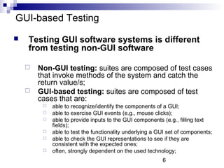 6 
GUI-based Testing 
 Testing GUI software systems is different 
from testing non-GUI software 
 Non-GUI testing: suites are composed of test cases 
that invoke methods of the system and catch the 
return value/s; 
 GUI-based testing: suites are composed of test 
cases that are: 
 able to recognize/identify the components of a GUI; 
 able to exercise GUI events (e.g., mouse clicks); 
 able to provide inputs to the GUI components (e.g., filling text 
fields); 
 able to test the functionality underlying a GUI set of components; 
 able to check the GUI representations to see if they are 
consistent with the expected ones; 
 often, strongly dependent on the used technology; 
 
