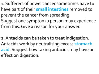 1. Sufferers of bowel cancer sometimes have to 
have part of their small intestines removed to 
prevent the cancer from spreading. 
Suggest one symptom a person may experience 
from this. Give a reason for your answer. 
2. Antacids can be taken to treat indigestion. 
Antacids work by neutralising excess stomach 
acid. Suggest how taking antacids may have an 
effect on digestion. 
 