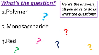 What’s the question? 
1.Polymer 
2.Monosaccharide 
3.Red 
Here's the answers, 
all you have to do is 
write the questions! 
 